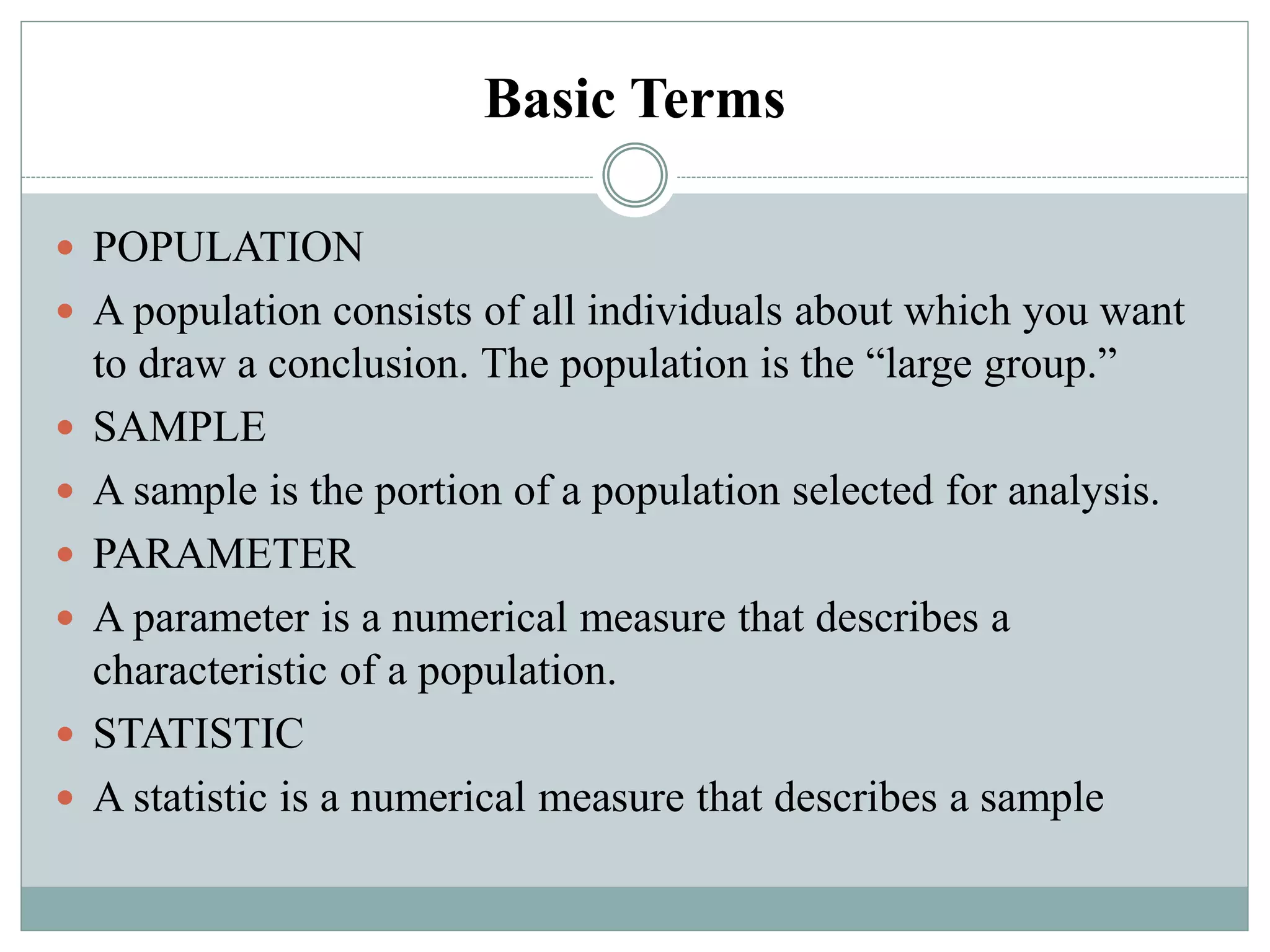 Basic Terms
 POPULATION
 A population consists of all individuals about which you want
to draw a conclusion. The population is the “large group.”
 SAMPLE
 A sample is the portion of a population selected for analysis.
 PARAMETER
 A parameter is a numerical measure that describes a
characteristic of a population.
 STATISTIC
 A statistic is a numerical measure that describes a sample
 