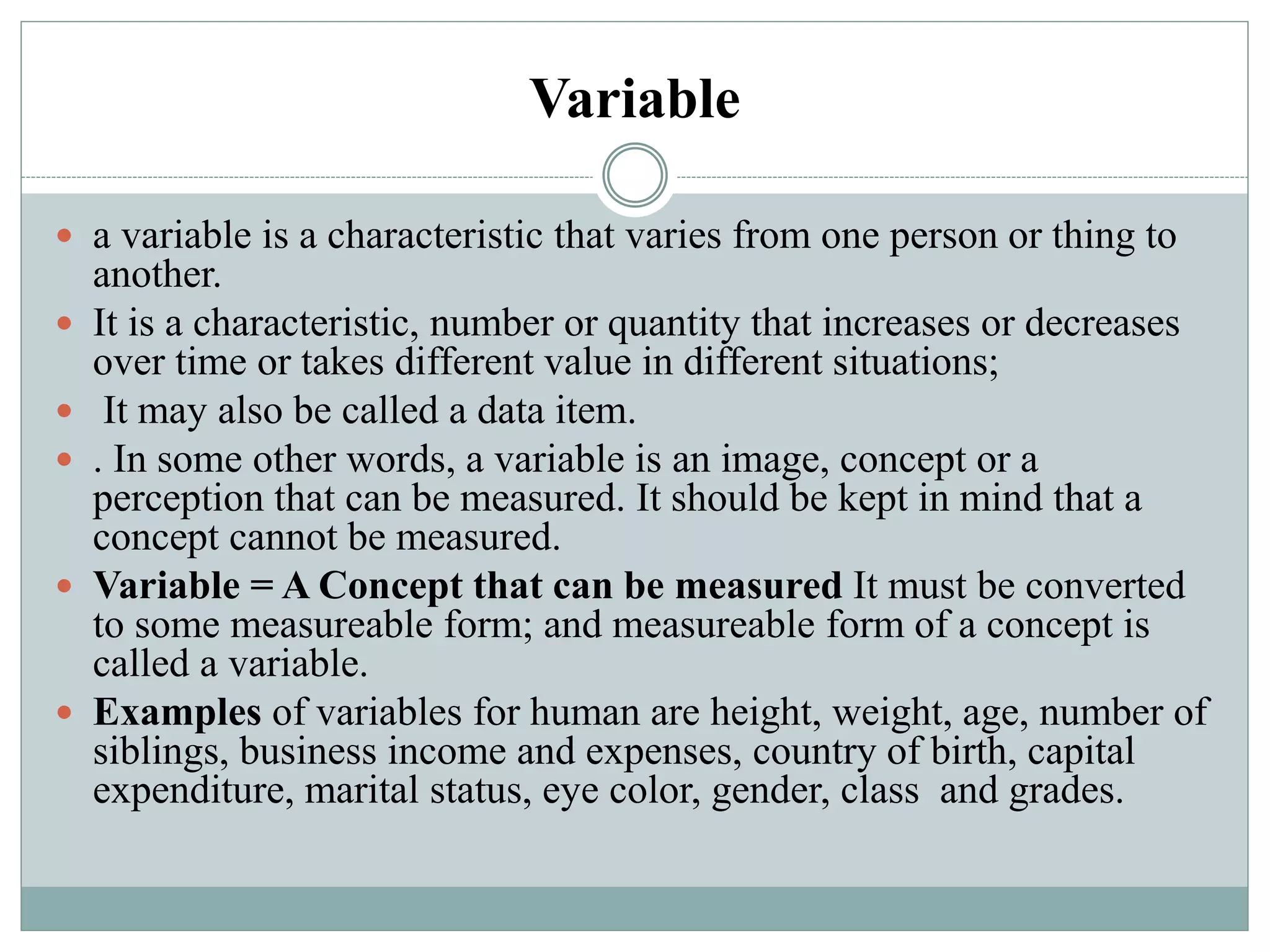 Variable
 a variable is a characteristic that varies from one person or thing to
another.
 It is a characteristic, number or quantity that increases or decreases
over time or takes different value in different situations;
 It may also be called a data item.
 . In some other words, a variable is an image, concept or a
perception that can be measured. It should be kept in mind that a
concept cannot be measured.
 Variable = A Concept that can be measured It must be converted
to some measureable form; and measureable form of a concept is
called a variable.
 Examples of variables for human are height, weight, age, number of
siblings, business income and expenses, country of birth, capital
expenditure, marital status, eye color, gender, class and grades.
 