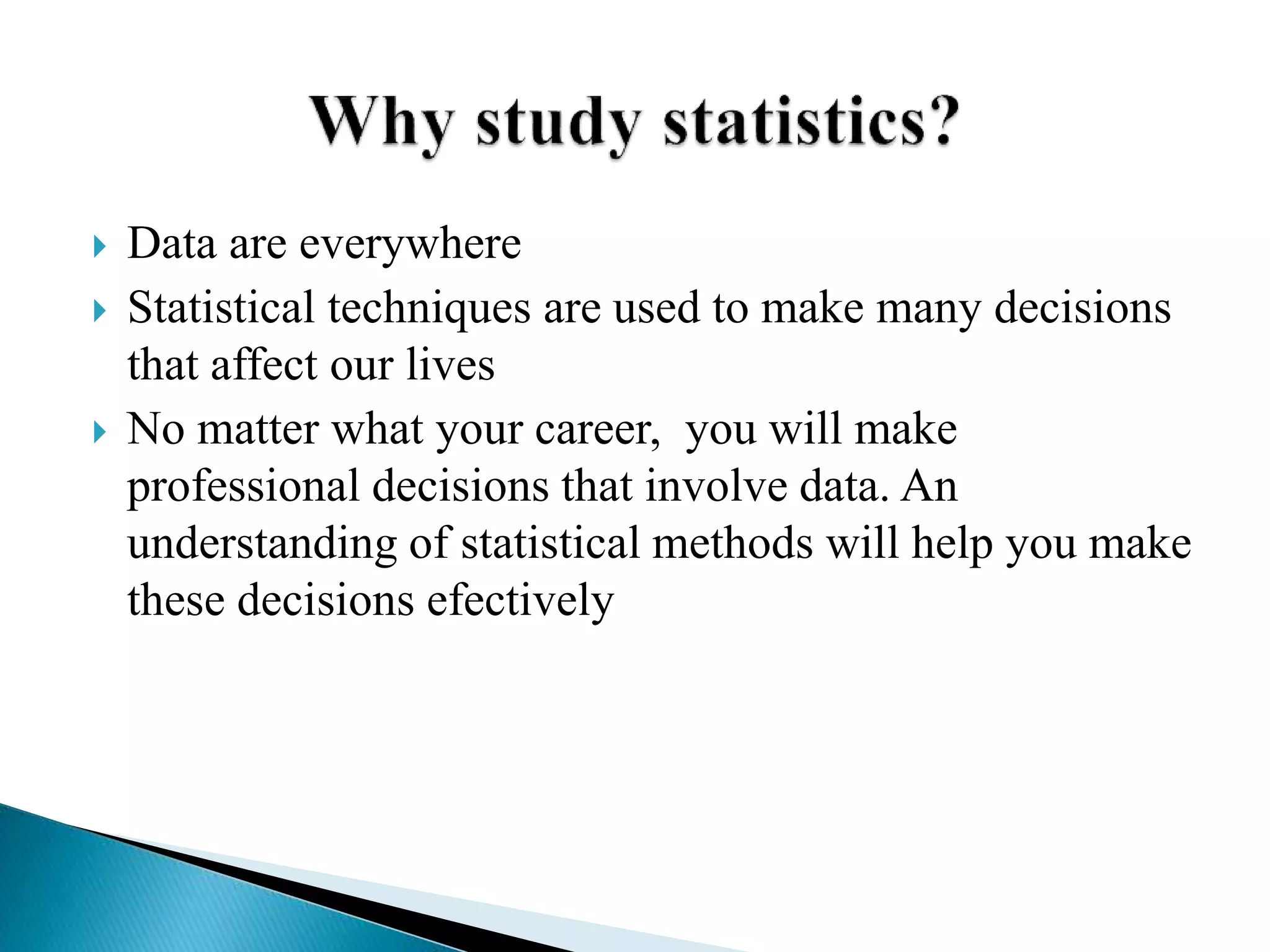  Data are everywhere
 Statistical techniques are used to make many decisions
that affect our lives
 No matter what your career, you will make
professional decisions that involve data. An
understanding of statistical methods will help you make
these decisions efectively
 