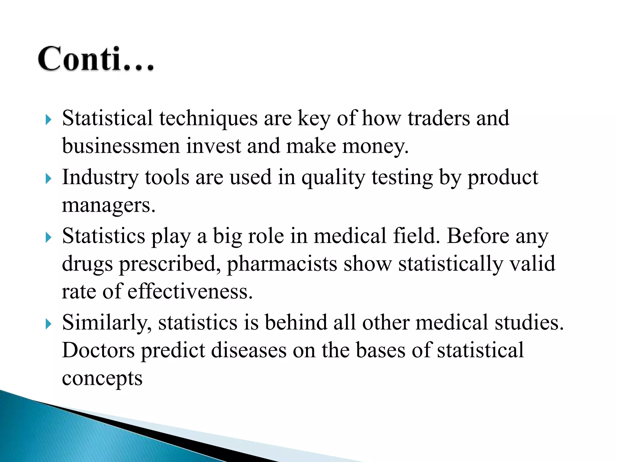  Statistical techniques are key of how traders and
businessmen invest and make money.
 Industry tools are used in quality testing by product
managers.
 Statistics play a big role in medical field. Before any
drugs prescribed, pharmacists show statistically valid
rate of effectiveness.
 Similarly, statistics is behind all other medical studies.
Doctors predict diseases on the bases of statistical
concepts
 