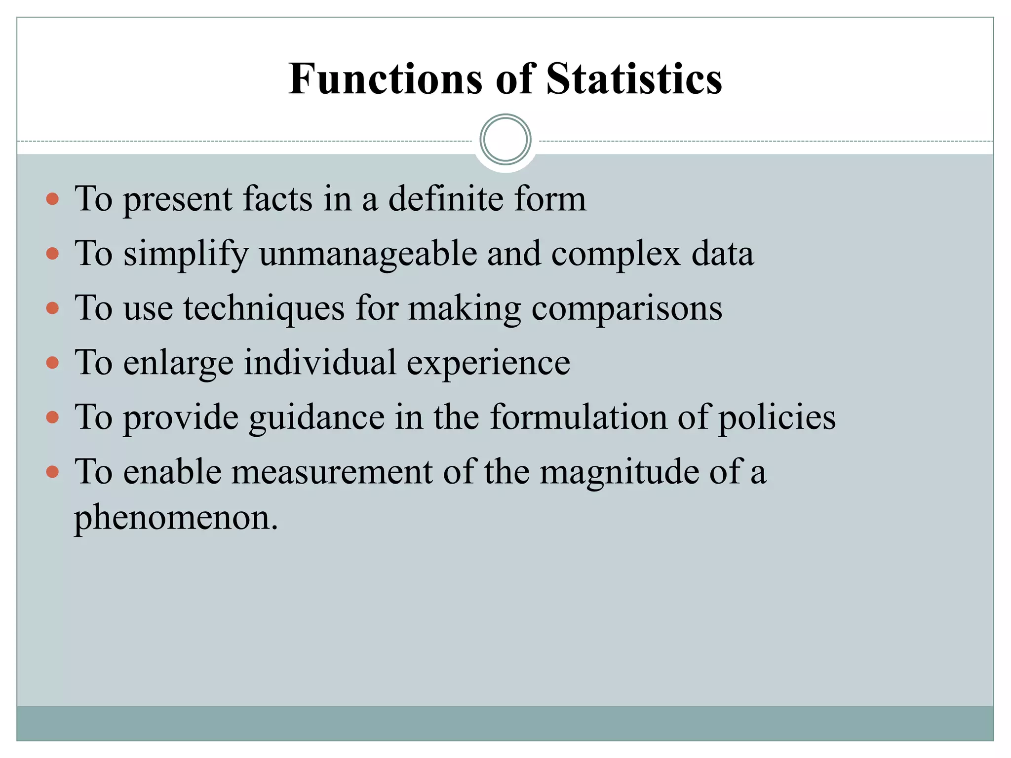 Functions of Statistics
 To present facts in a definite form
 To simplify unmanageable and complex data
 To use techniques for making comparisons
 To enlarge individual experience
 To provide guidance in the formulation of policies
 To enable measurement of the magnitude of a
phenomenon.
 