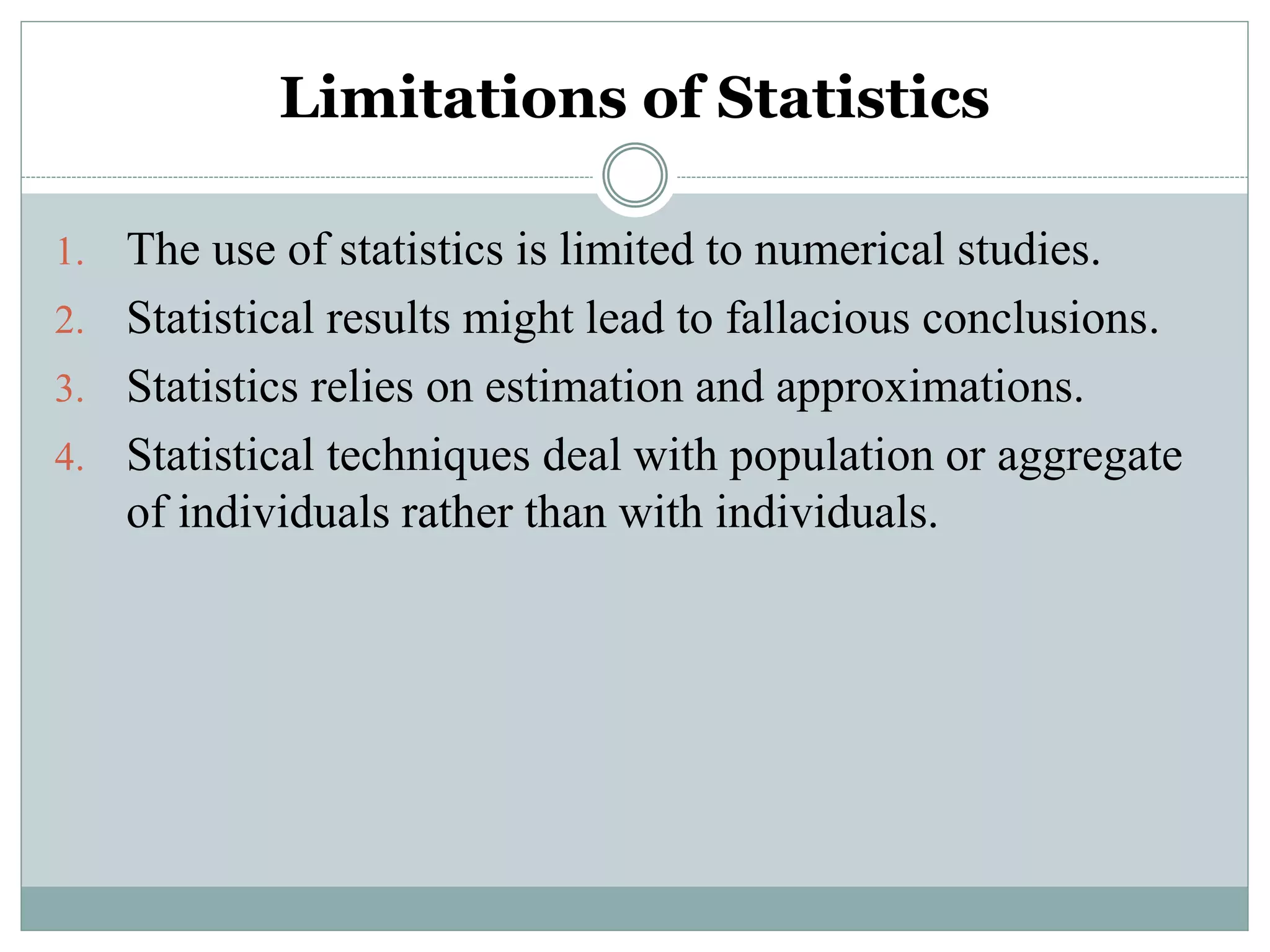 Limitations of Statistics
1. The use of statistics is limited to numerical studies.
2. Statistical results might lead to fallacious conclusions.
3. Statistics relies on estimation and approximations.
4. Statistical techniques deal with population or aggregate
of individuals rather than with individuals.
 