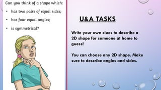 U&A TASKS
Write your own clues to describe a
2D shape for someone at home to
guess!
You can choose any 2D shape. Make
sure to describe angles and sides.
 