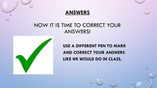 ANSWERS
NOW IT IS TIME TO CORRECT YOUR
ANSWERS!
USE A DIFFERENT PEN TO MARK
AND CORRECT YOUR ANSWERS
LIKE WE WOULD DO IN CLASS.
 