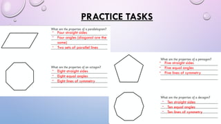 PRACTICE TASKS
- Four straight sides
- Four angles (diagonal are the
same)
- Two sets of parallel lines
- Eight straight sides
- Eight equal angles
- Eight lines of symmetry
- Five straight sides
- Five equal angles
- Five lines of symmetry
- Ten straight sides
- Ten equal angles
- Ten lines of symmetry
 