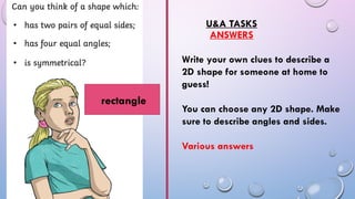 U&A TASKS
ANSWERS
Write your own clues to describe a
2D shape for someone at home to
guess!
You can choose any 2D shape. Make
sure to describe angles and sides.
Various answers
rectangle
 