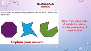 REASONING TASK
ANSWERS
Explain your answer.
False! A 2D shape made
of straight lines always
has the same number of
angles as sides.
 