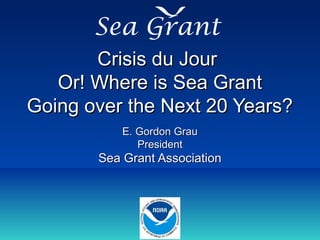 Crisis du JourCrisis du Jour
Or! Where is Sea GrantOr! Where is Sea Grant
Going over the Next 20 Years?Going over the Next 20 Years?
E. Gordon GrauE. Gordon Grau
PresidentPresident
Sea Grant AssociationSea Grant Association
New Orleans, LouisianaNew Orleans, Louisiana
October, 2010October, 2010
Sea Grant
 