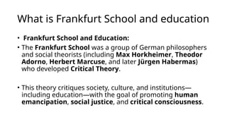 What is Frankfurt School and education
• Frankfurt School and Education:
• The Frankfurt School was a group of German philosophers
and social theorists (including Max Horkheimer, Theodor
Adorno, Herbert Marcuse, and later Jürgen Habermas)
who developed Critical Theory.
• This theory critiques society, culture, and institutions—
including education—with the goal of promoting human
emancipation, social justice, and critical consciousness.
 