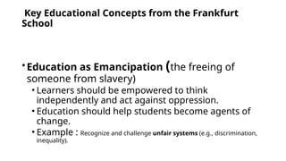 Key Educational Concepts from the Frankfurt
School
•Education as Emancipation (the freeing of
someone from slavery)
• Learners should be empowered to think
independently and act against oppression.
• Education should help students become agents of
change.
• Example : Recognize and challenge unfair systems (e.g., discrimination,
inequality).
 