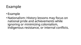 Example
•Example
•Nationalism: History lessons may focus on
national pride and achievements while
ignoring or minimizing colonialism,
indigenous resistance, or internal conflicts.
 
