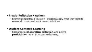 • Praxis (Reflection + Action)
• Learning should lead to action—students apply what they learn to
real-world issues and work toward solutions.
• Student-Centered Learning
• Encourages collaboration, reflection, and active
participation rather than passive learning.
 