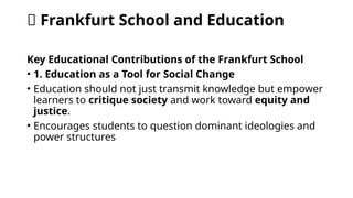 🧠 Frankfurt School and Education
Key Educational Contributions of the Frankfurt School
• 1. Education as a Tool for Social Change
• Education should not just transmit knowledge but empower
learners to critique society and work toward equity and
justice.
• Encourages students to question dominant ideologies and
power structures
 