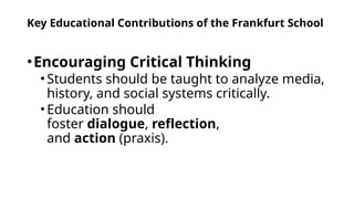 Key Educational Contributions of the Frankfurt School
•Encouraging Critical Thinking
•Students should be taught to analyze media,
history, and social systems critically.
•Education should
foster dialogue, reflection,
and action (praxis).
 