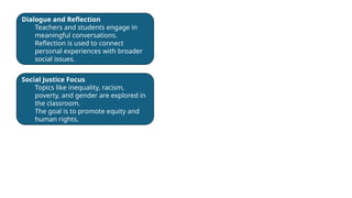 Dialogue and Reflection
Teachers and students engage in
meaningful conversations.
Reflection is used to connect
personal experiences with broader
social issues.
Social Justice Focus
Topics like inequality, racism,
poverty, and gender are explored in
the classroom.
The goal is to promote equity and
human rights.
 
