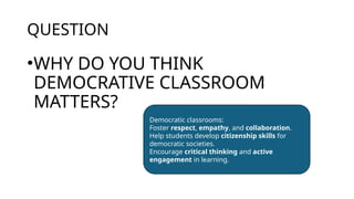 QUESTION
•WHY DO YOU THINK
DEMOCRATIVE CLASSROOM
MATTERS?
Democratic classrooms:
Foster respect, empathy, and collaboration.
Help students develop citizenship skills for
democratic societies.
Encourage critical thinking and active
engagement in learning.
 