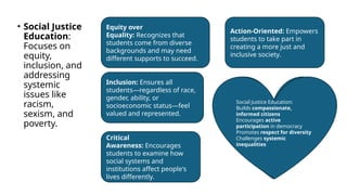 • Social Justice
Education:
Focuses on
equity,
inclusion, and
addressing
systemic
issues like
racism,
sexism, and
poverty.
Equity over
Equality: Recognizes that
students come from diverse
backgrounds and may need
different supports to succeed.
Inclusion: Ensures all
students—regardless of race,
gender, ability, or
socioeconomic status—feel
valued and represented.
Critical
Awareness: Encourages
students to examine how
social systems and
institutions affect people's
lives differently.
Action-Oriented: Empowers
students to take part in
creating a more just and
inclusive society.
WHY IT MATTERS?
Social Justice Education:
Builds compassionate,
informed citizens
Encourages active
participation in democracy
Promotes respect for diversity
Challenges systemic
inequalities
 