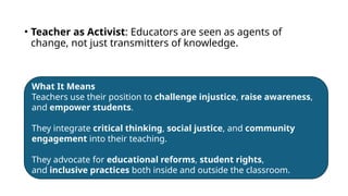 • Teacher as Activist: Educators are seen as agents of
change, not just transmitters of knowledge.
What It Means
Teachers use their position to challenge injustice, raise awareness,
and empower students.
They integrate critical thinking, social justice, and community
engagement into their teaching.
They advocate for educational reforms, student rights,
and inclusive practices both inside and outside the classroom.
 
