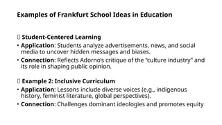 Examples of Frankfurt School Ideas in Education
✅ Student-Centered Learning
• Application: Students analyze advertisements, news, and social
media to uncover hidden messages and biases.
• Connection: Reflects Adorno’s critique of the “culture industry” and
its role in shaping public opinion.
✅ Example 2: Inclusive Curriculum
• Application: Lessons include diverse voices (e.g., indigenous
history, feminist literature, global perspectives).
• Connection: Challenges dominant ideologies and promotes equity
 