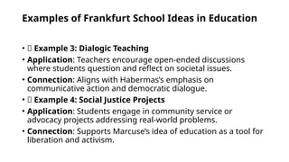 Examples of Frankfurt School Ideas in Education
• ✅ Example 3: Dialogic Teaching
• Application: Teachers encourage open-ended discussions
where students question and reflect on societal issues.
• Connection: Aligns with Habermas’s emphasis on
communicative action and democratic dialogue.
• ✅ Example 4: Social Justice Projects
• Application: Students engage in community service or
advocacy projects addressing real-world problems.
• Connection: Supports Marcuse’s idea of education as a tool for
liberation and activism.
 