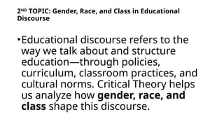2ND
TOPIC: Gender, Race, and Class in Educational
Discourse
•Educational discourse refers to the
way we talk about and structure
education—through policies,
curriculum, classroom practices, and
cultural norms. Critical Theory helps
us analyze how gender, race, and
class shape this discourse.
 