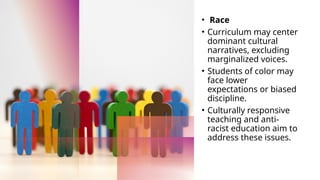 • ‍Race
• Curriculum may center
dominant cultural
narratives, excluding
marginalized voices.
• Students of color may
face lower
expectations or biased
discipline.
• Culturally responsive
teaching and anti-
racist education aim to
address these issues.
 