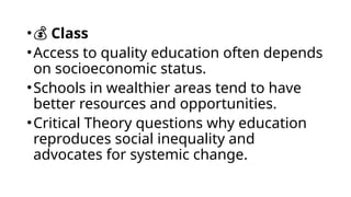 •💰 Class
•Access to quality education often depends
on socioeconomic status.
•Schools in wealthier areas tend to have
better resources and opportunities.
•Critical Theory questions why education
reproduces social inequality and
advocates for systemic change.
 
