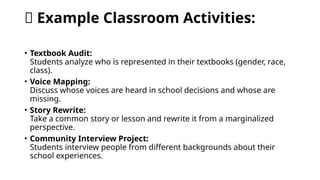 🧩 Example Classroom Activities:
• Textbook Audit:
Students analyze who is represented in their textbooks (gender, race,
class).
• Voice Mapping:
Discuss whose voices are heard in school decisions and whose are
missing.
• Story Rewrite:
Take a common story or lesson and rewrite it from a marginalized
perspective.
• Community Interview Project:
Students interview people from different backgrounds about their
school experiences.
 