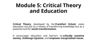 Module 5: Critical Theory
and Education
Critical Theory, developed by the Frankfurt School, views
education not just as a means of transferring knowledge but as a
powerful tool for social transformation.
It encourages educators and learners to critically examine
society, challenge injustice, and empower marginalized voices.
 