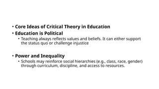 • Core Ideas of Critical Theory in Education
• Education is Political
• Teaching always reflects values and beliefs. It can either support
the status quo or challenge injustice
• Power and Inequality
• Schools may reinforce social hierarchies (e.g., class, race, gender)
through curriculum, discipline, and access to resources.
 