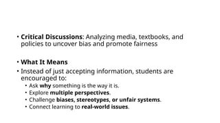 • Critical Discussions: Analyzing media, textbooks, and
policies to uncover bias and promote fairness
• What It Means
• Instead of just accepting information, students are
encouraged to:
• Ask why something is the way it is.
• Explore multiple perspectives.
• Challenge biases, stereotypes, or unfair systems.
• Connect learning to real-world issues.
 