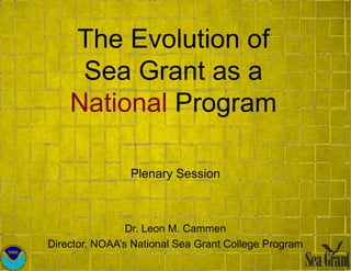 The Evolution of
Sea Grant as a
National Program
Plenary Session
Dr. Leon M. Cammen
Director, NOAA’s National Sea Grant College Program
 