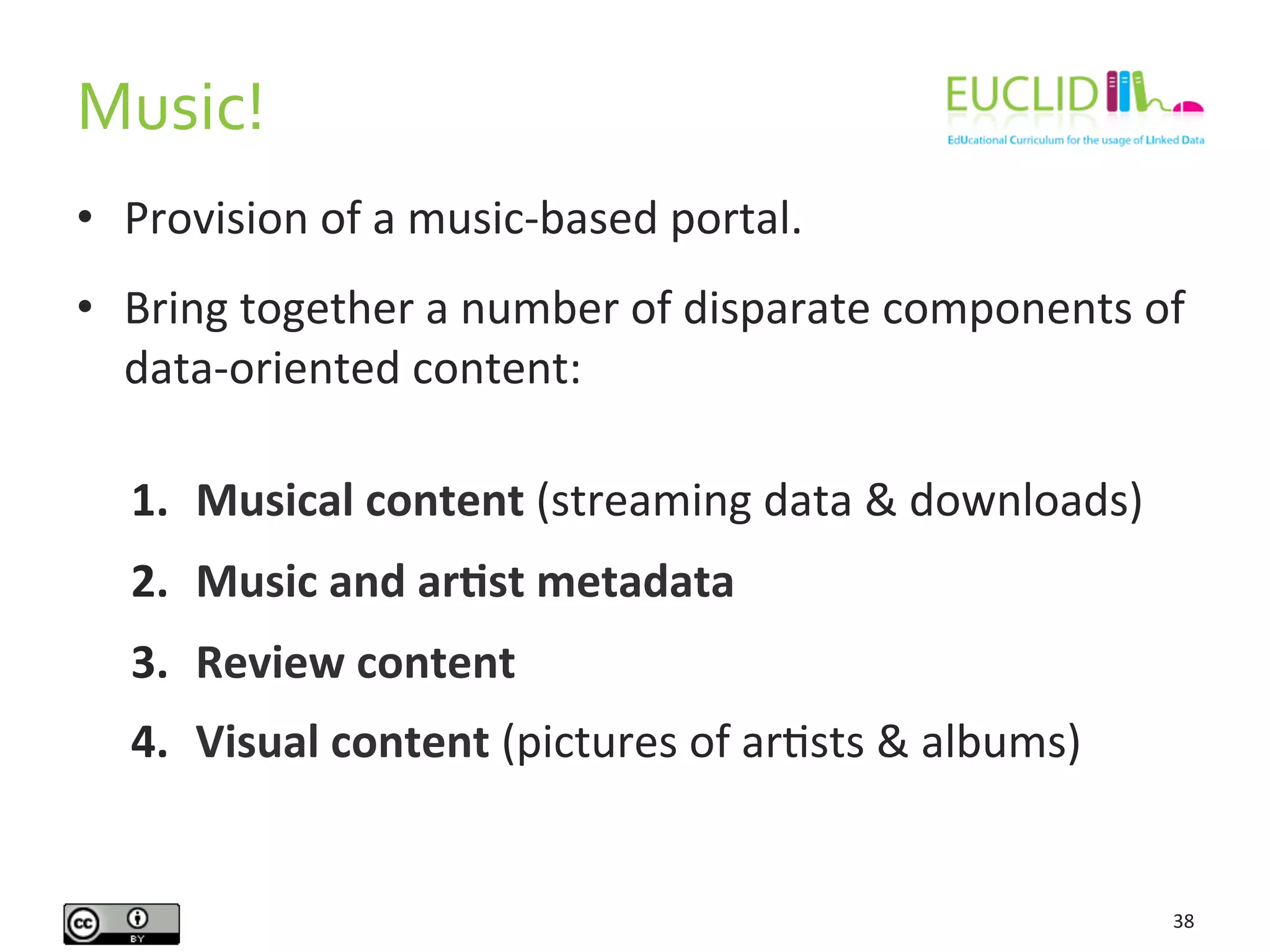 Music!	
  
38	
  
•  Provision	
  of	
  a	
  music-­‐based	
  portal.	
  
•  Bring	
  together	
  a	
  number	
  of	
  disparate	
  components	
  of	
  
data-­‐oriented	
  content:	
  
1.  Musical	
  content	
  (streaming	
  data	
  &	
  downloads)	
  
2.  Music	
  and	
  arIst	
  metadata	
  	
  
3.  Review	
  content	
  
4.  Visual	
  content	
  (pictures	
  of	
  arHsts	
  &	
  albums)	
  
 