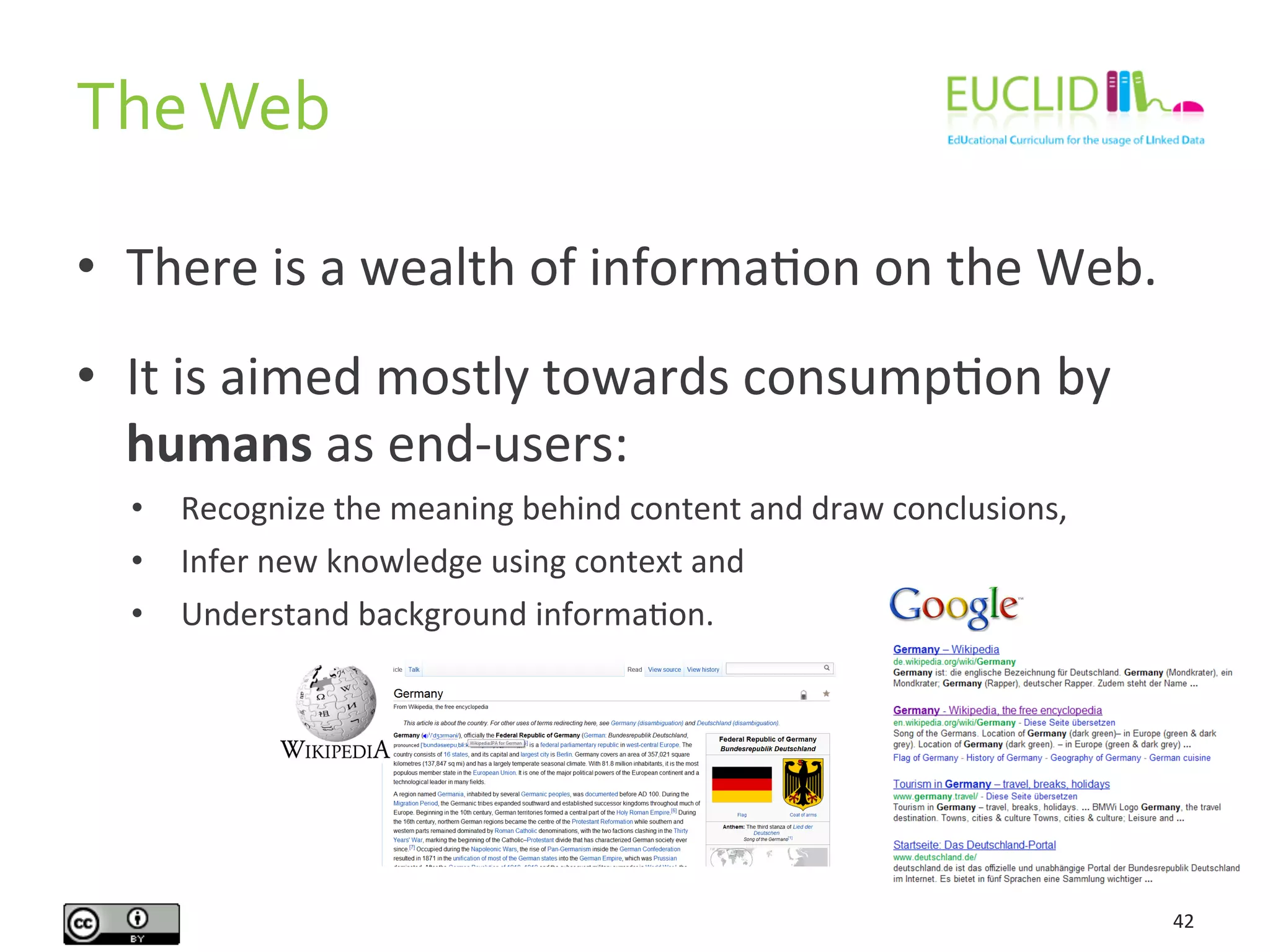 •  There	
  is	
  a	
  wealth	
  of	
  informaHon	
  on	
  the	
  Web.	
  
•  It	
  is	
  aimed	
  mostly	
  towards	
  consumpHon	
  by	
  
humans	
  as	
  end-­‐users:	
  
•  Recognize	
  the	
  meaning	
  behind	
  content	
  and	
  draw	
  conclusions,	
  
•  Infer	
  new	
  knowledge	
  using	
  context	
  and	
  
•  Understand	
  background	
  informaHon.	
  
The	
  Web	
  
42	
  
 