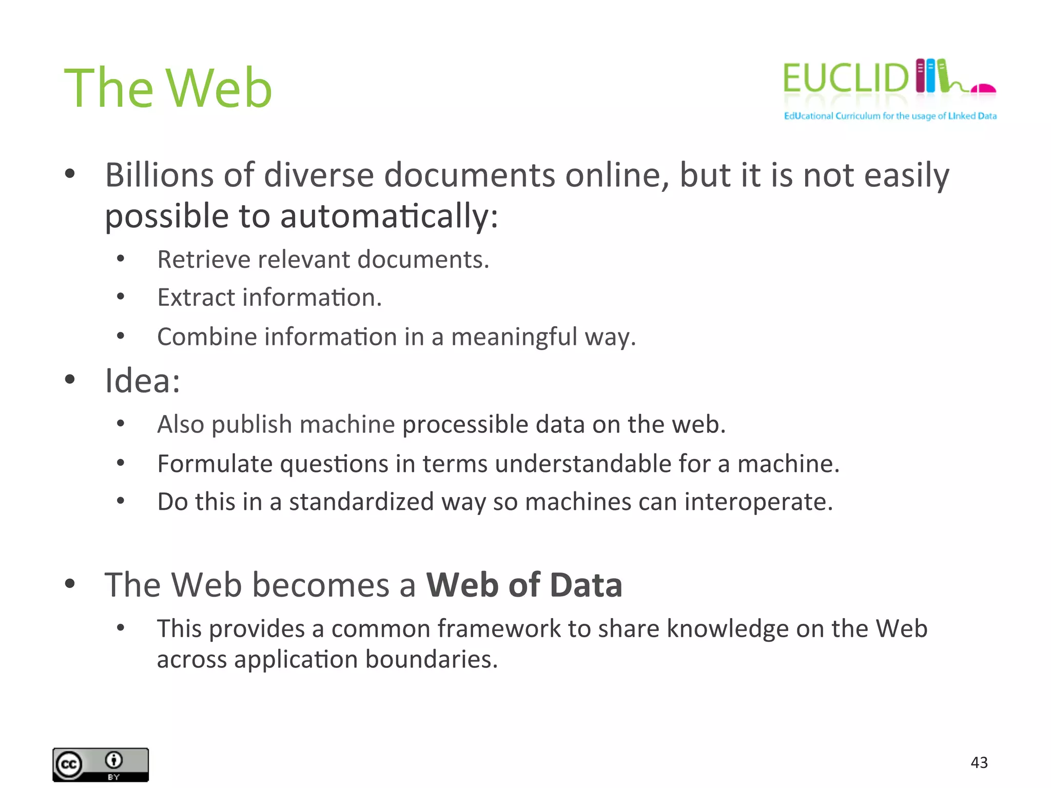 The	
  Web	
  
43	
  
•  Billions	
  of	
  diverse	
  documents	
  online,	
  but	
  it	
  is	
  not	
  easily	
  
possible	
  to	
  automaHcally:	
  
•  Retrieve	
  relevant	
  documents.	
  
•  Extract	
  informaHon.	
  
•  Combine	
  informaHon	
  in	
  a	
  meaningful	
  way.	
  
•  Idea:	
  
•  Also	
  publish	
  machine	
  processible	
  data	
  on	
  the	
  web.	
  
•  Formulate	
  quesHons	
  in	
  terms	
  understandable	
  for	
  a	
  machine.	
  
•  Do	
  this	
  in	
  a	
  standardized	
  way	
  so	
  machines	
  can	
  interoperate.	
  
•  The	
  Web	
  becomes	
  a	
  Web	
  of	
  Data	
  
•  This	
  provides	
  a	
  common	
  framework	
  to	
  share	
  knowledge	
  on	
  the	
  Web	
  
across	
  applicaHon	
  boundaries.	
  
 