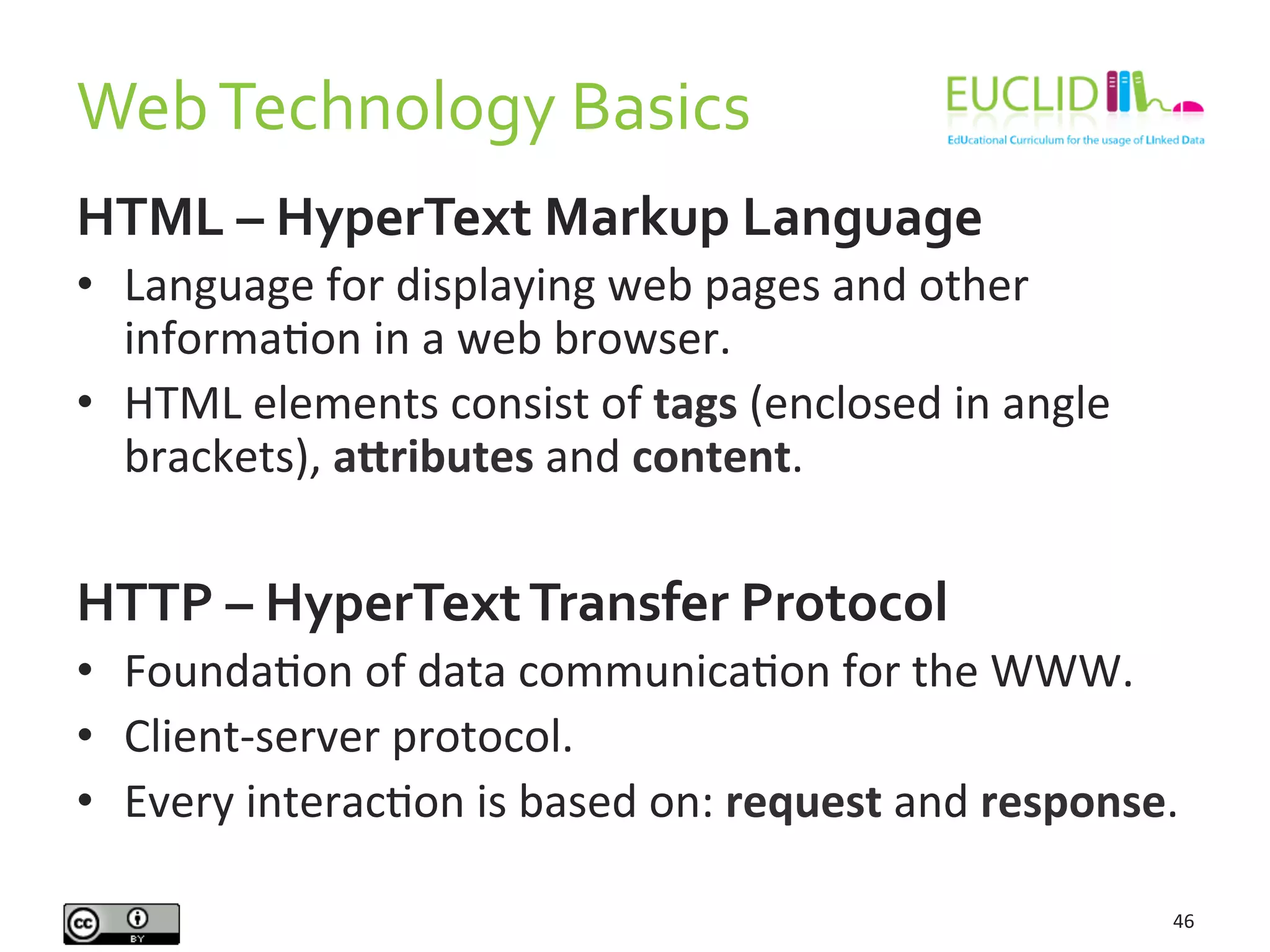 Web	
  Technology	
  Basics	
  
46	
  
HTML	
  –	
  HyperText	
  Markup	
  Language	
  
•  Language	
  for	
  displaying	
  web	
  pages	
  and	
  other	
  
informaHon	
  in	
  a	
  web	
  browser.	
  
•  HTML	
  elements	
  consist	
  of	
  tags	
  (enclosed	
  in	
  angle	
  
brackets),	
  aOributes	
  and	
  content.	
  
	
  
HTTP	
  –	
  HyperText	
  Transfer	
  Protocol	
  
•  FoundaHon	
  of	
  data	
  communicaHon	
  for	
  the	
  WWW.	
  
•  Client-­‐server	
  protocol.	
  
•  Every	
  interacHon	
  is	
  based	
  on:	
  request	
  and	
  response.	
  
 