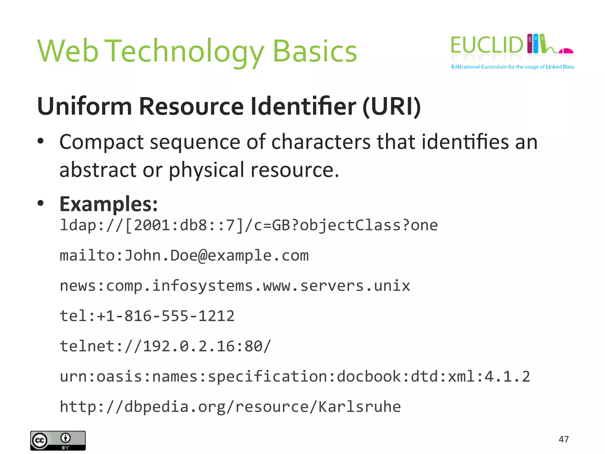 Web	
  Technology	
  Basics	
  
47	
  
Uniform	
  Resource	
  Identiﬁer	
  (URI)	
  
•  Compact	
  sequence	
  of	
  characters	
  that	
  idenHﬁes	
  an	
  
abstract	
  or	
  physical	
  resource.	
  
•  Examples:	
  
	
  
ldap://[2001:db8::7]/c=GB?objectClass?one	
  
mailto:John.Doe@example.com	
  
news:comp.infosystems.www.servers.unix	
  
tel:+1-­‐816-­‐555-­‐1212	
  
telnet://192.0.2.16:80/	
  
urn:oasis:names:specification:docbook:dtd:xml:4.1.2	
  
http://dbpedia.org/resource/Karlsruhe	
  
 