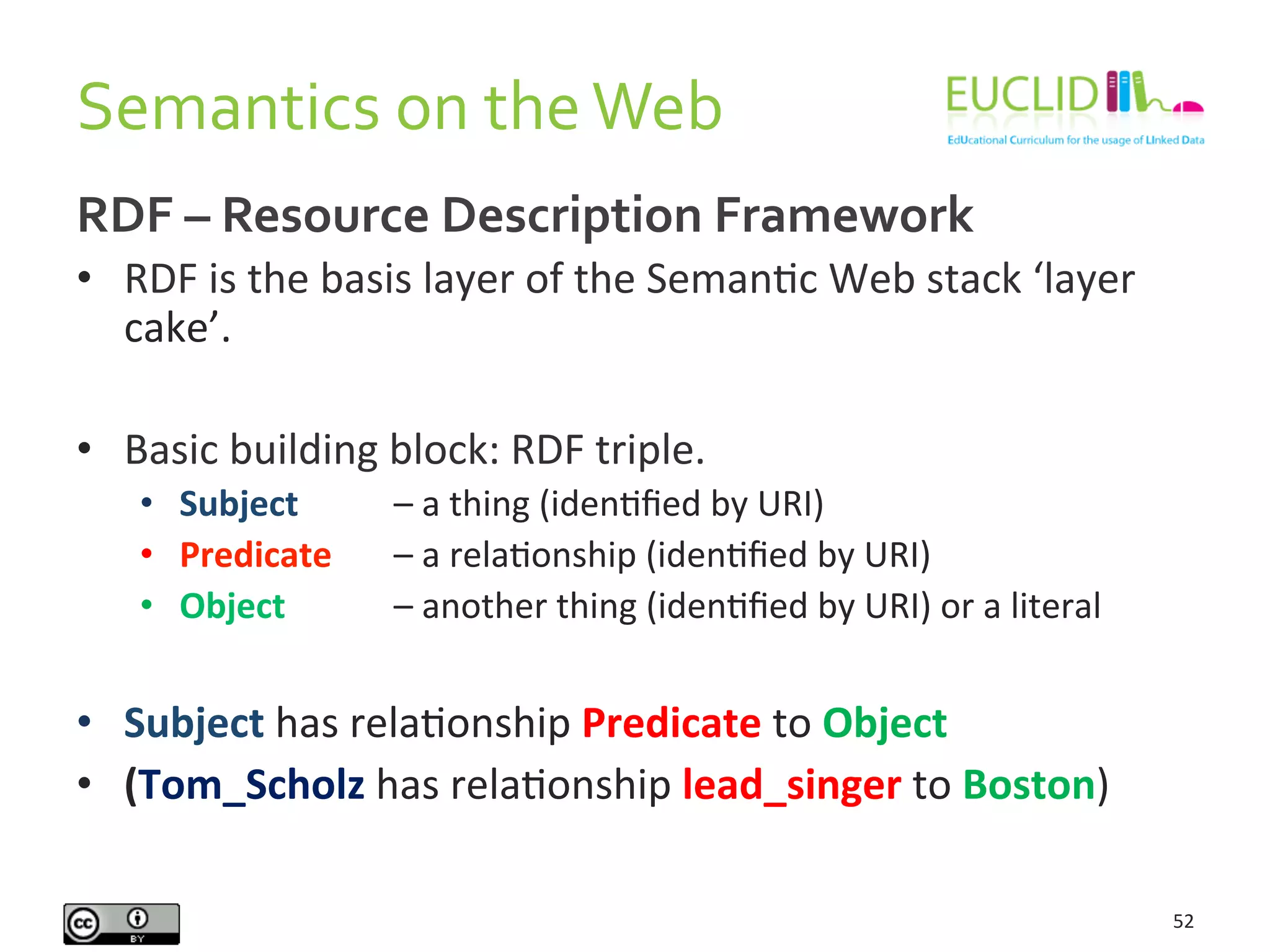 Semantics	
  on	
  the	
  Web	
  
52	
  
RDF	
  –	
  Resource	
  Description	
  Framework	
  
•  RDF	
  is	
  the	
  basis	
  layer	
  of	
  the	
  SemanHc	
  Web	
  stack	
  ‘layer	
  
cake’.	
  
•  Basic	
  building	
  block:	
  RDF	
  triple.	
  
•  Subject	
   	
   	
  –	
  a	
  thing	
  (idenHﬁed	
  by	
  URI)	
  
•  Predicate	
   	
  –	
  a	
  relaHonship	
  (idenHﬁed	
  by	
  URI)	
  
•  Object	
   	
   	
  –	
  another	
  thing	
  (idenHﬁed	
  by	
  URI)	
  or	
  a	
  literal	
  
•  Subject	
  has	
  relaHonship	
  Predicate	
  to	
  Object	
  
•  (Tom_Scholz	
  has	
  relaHonship	
  lead_singer	
  to	
  Boston)	
  
 