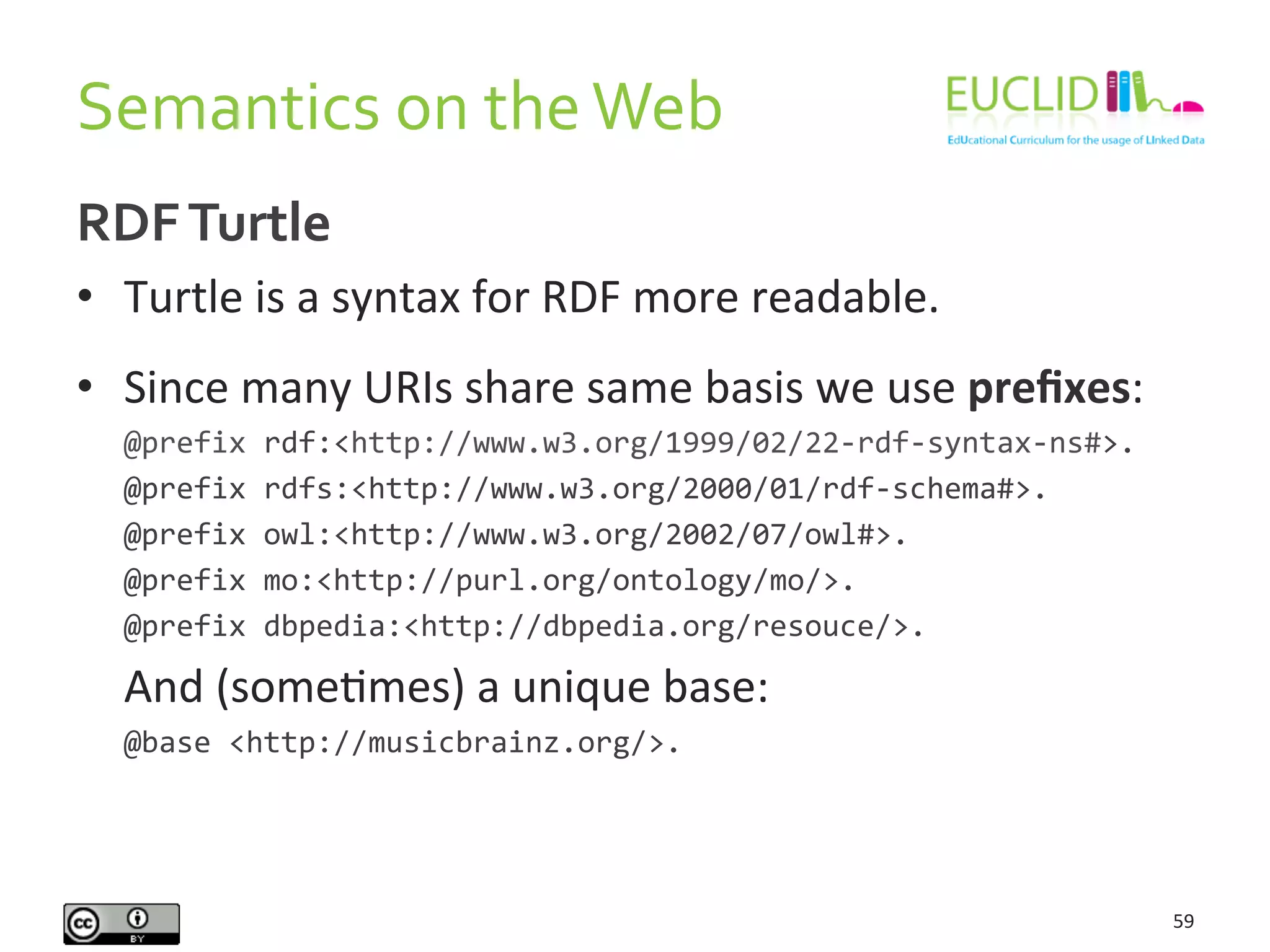 Semantics	
  on	
  the	
  Web	
  
59	
  
RDF	
  Turtle	
  
•  Turtle	
  is	
  a	
  syntax	
  for	
  RDF	
  more	
  readable.	
  
•  Since	
  many	
  URIs	
  share	
  same	
  basis	
  we	
  use	
  preﬁxes:	
  
	
  @prefix	
  rdf:<http://www.w3.org/1999/02/22-­‐rdf-­‐syntax-­‐ns#>.	
  
	
  @prefix	
  rdfs:<http://www.w3.org/2000/01/rdf-­‐schema#>.	
  
	
  @prefix	
  owl:<http://www.w3.org/2002/07/owl#>.	
  
	
  @prefix	
  mo:<http://purl.org/ontology/mo/>.	
  
	
  @prefix	
  dbpedia:<http://dbpedia.org/resouce/>.	
  
	
  And	
  (someHmes)	
  a	
  unique	
  base:	
  
	
  @base	
  <http://musicbrainz.org/>.	
  
 