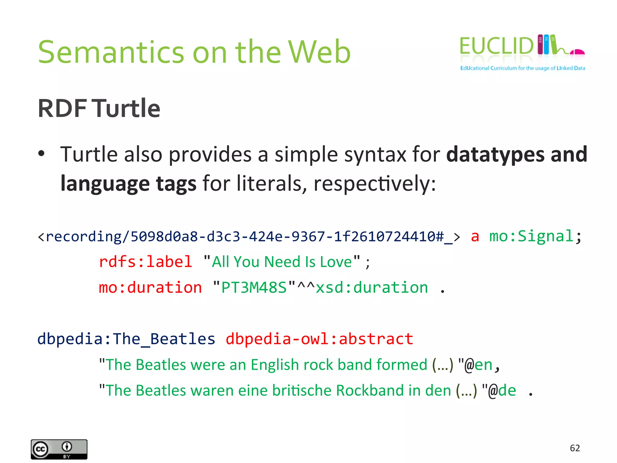 RDF	
  Turtle	
  
•  Turtle	
  also	
  provides	
  a	
  simple	
  syntax	
  for	
  datatypes	
  and	
  
language	
  tags	
  for	
  literals,	
  respecHvely:	
  
	
  	
  
<recording/5098d0a8-­‐d3c3-­‐424e-­‐9367-­‐1f2610724410#_>	
  a	
  mo:Signal;	
  
	
   	
  rdfs:label	
  "All	
  You	
  Need	
  Is	
  Love"	
  ;	
  
	
   	
  mo:duration	
  "PT3M48S"^^xsd:duration	
  .	
  
	
  
dbpedia:The_Beatles	
  dbpedia-­‐owl:abstract	
  
	
  	
  	
  	
   	
  "The	
  Beatles	
  were	
  an	
  English	
  rock	
  band	
  formed	
  (…)	
  "@en,	
  
	
   	
  "The	
  Beatles	
  waren	
  eine	
  briHsche	
  Rockband	
  in	
  den	
  (…)	
  "@de	
  .	
  
	
  
Semantics	
  on	
  the	
  Web	
  
62	
  
 