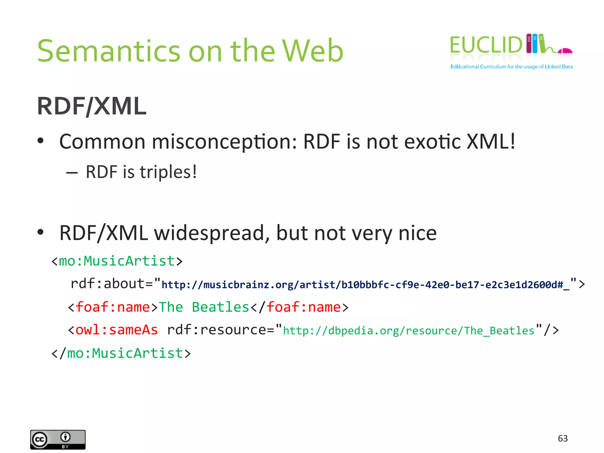 Semantics	
  on	
  the	
  Web	
  
63	
  
RDF/XML	
  
•  Common	
  misconcepHon:	
  RDF	
  is	
  not	
  exoHc	
  XML!	
  
–  RDF	
  is	
  triples!	
  
	
  
•  RDF/XML	
  widespread,	
  but	
  not	
  very	
  nice	
  
	
   <mo:MusicArtist>	
  
	
  	
  	
  	
  	
  rdf:about="http://musicbrainz.org/artist/b10bbbfc-­‐cf9e-­‐42e0-­‐be17-­‐e2c3e1d2600d#_">	
  
	
  	
  <foaf:name>The	
  Beatles</foaf:name>	
  
	
  	
  <owl:sameAs	
  rdf:resource="http://dbpedia.org/resource/The_Beatles"/>	
  
</mo:MusicArtist>	
  
	
  
 
