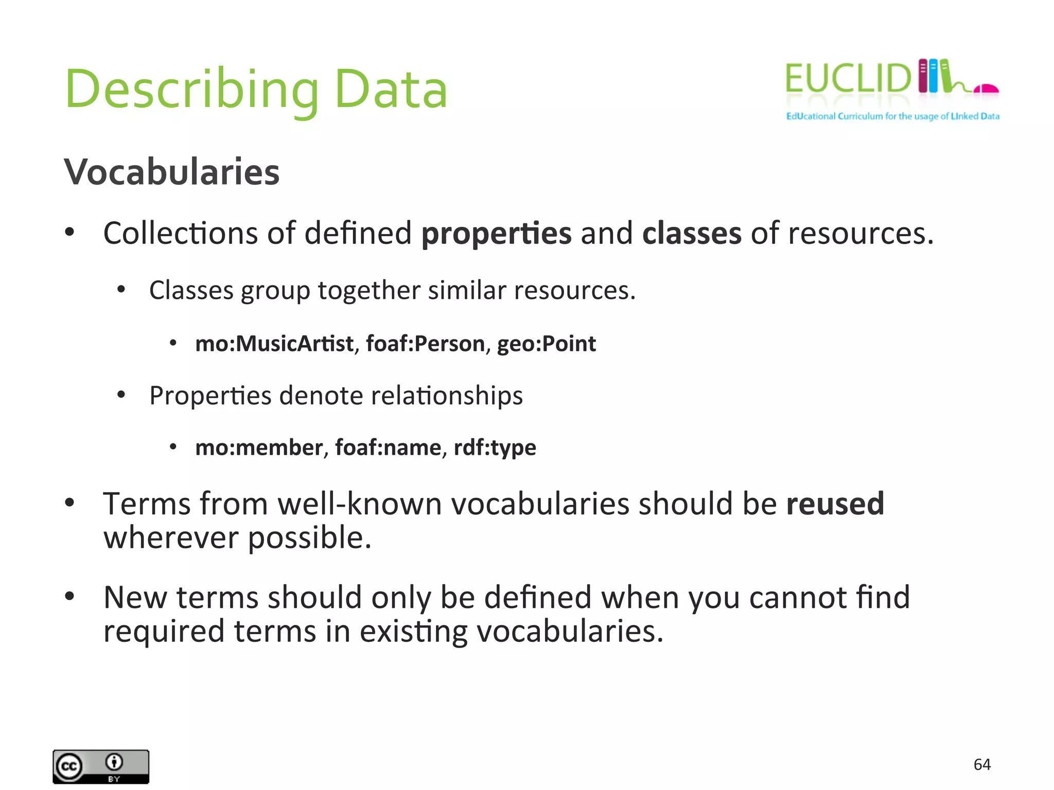 Describing	
  Data	
  
64	
  
Vocabularies	
  
•  CollecHons	
  of	
  deﬁned	
  properIes	
  and	
  classes	
  of	
  resources.	
  
•  Classes	
  group	
  together	
  similar	
  resources.	
  
•  mo:MusicArIst,	
  foaf:Person,	
  geo:Point	
  
•  ProperHes	
  denote	
  relaHonships	
  
•  mo:member,	
  foaf:name,	
  rdf:type	
  
•  Terms	
  from	
  well-­‐known	
  vocabularies	
  should	
  be	
  reused	
  
wherever	
  possible.	
  
•  New	
  terms	
  should	
  only	
  be	
  deﬁned	
  when	
  you	
  cannot	
  ﬁnd	
  
required	
  terms	
  in	
  exisHng	
  vocabularies.	
  
 