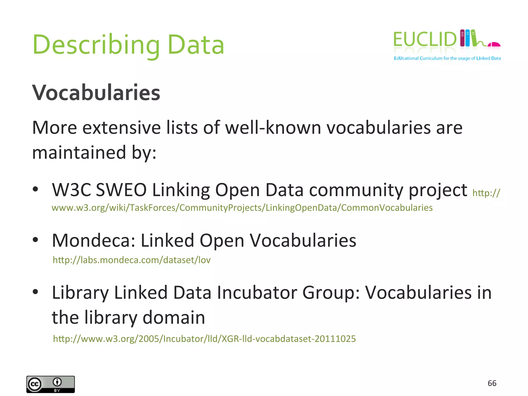 Describing	
  Data	
  
66	
  
Vocabularies	
  
More	
  extensive	
  lists	
  of	
  well-­‐known	
  vocabularies	
  are	
  
maintained	
  by:	
  
•  W3C	
  SWEO	
  Linking	
  Open	
  Data	
  community	
  project	
  hAp://
www.w3.org/wiki/TaskForces/CommunityProjects/LinkingOpenData/CommonVocabularies	
  
•  Mondeca:	
  Linked	
  Open	
  Vocabularies	
  	
  
	
  	
  	
  	
  	
  	
  	
  	
  	
  hAp://labs.mondeca.com/dataset/lov	
  
•  Library	
  Linked	
  Data	
  Incubator	
  Group:	
  Vocabularies	
  in	
  
the	
  library	
  domain	
  
	
  	
  	
  	
  	
  	
  	
  	
  hAp://www.w3.org/2005/Incubator/lld/XGR-­‐lld-­‐vocabdataset-­‐20111025	
  
 