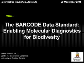 lnformatics Workshop, Adelaide     28 November 2011




  The BARCODE Data Standard:
  Enabling Molecular Diagnostics
          for Biodivesity


Robert Hanner, Ph.D.
Centre for Biodiversity Genomics
University of Guelph, Canada
 