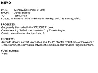 MEMO DATE:  Monday, September 9, 2007 FROM:  James Ramos TO:  Jeff McNeill SUBJECT:  Monday Notes for the week Monday, 9/4/07 to Sunday, 9/9/07 PROGRESS: -Supposedly finished with the “DRUCKER” book. -Started reading “Diffusion of Innovation” by Everett Rogers -Created an outline for chapters 1 and 2. PROBLEMS: -Trying to identify relevant information from the 2 nd  chapter of “Diffusion of Innovation.” -Understanding the correlation between the examples and variables Rogers mentions. POSSIBILITIES: -None  