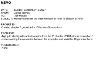MEMO DATE:  Sunday, September 16, 2007 FROM:  James Ramos TO:  Jeff McNeill SUBJECT:  Monday Notes for the week Monday, 9/10/07 to Sunday, 9/16/07 PROGRESS: -Created chapter 6 guideline for “Diffusion of Innovations” PROBLEMS: -Trying to identify relevant information from the 6 th  chapter of “Diffusion of Innovation.” -Understanding the correlation between the examples and variables Rogers mentions. POSSIBILITIES: -None  