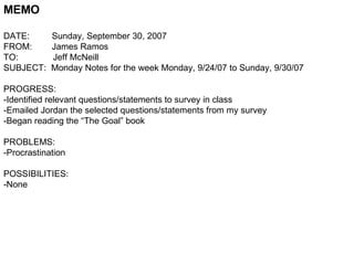 MEMO DATE:  Sunday, September 30, 2007 FROM:  James Ramos TO:  Jeff McNeill SUBJECT:  Monday Notes for the week Monday, 9/24/07 to Sunday, 9/30/07 PROGRESS: -Identified relevant questions/statements to survey in class -Emailed Jordan the selected questions/statements from my survey -Began reading the “The Goal” book PROBLEMS: -Procrastination POSSIBILITIES: -None  