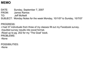 MEMO DATE:  Sunday, September 7, 2007 FROM:  James Ramos TO:  Jeff McNeill SUBJECT:  Monday Notes for the week Monday, 10/1/07 to Sunday, 10/7/07 PROGRESS: -I had 37 individuals from three of my classes fill out my Facebook survey. -Inputted survey results into excel format. -Read up to pg. 202 for my “The Goal” book. PROBLEMS: -None POSSIBILITIES: -None  