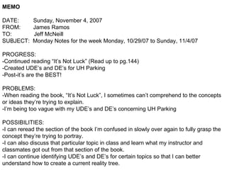 MEMO DATE:  Sunday, November 4, 2007 FROM:  James Ramos TO:  Jeff McNeill SUBJECT:  Monday Notes for the week Monday, 10/29/07 to Sunday, 11/4/07 PROGRESS: -Continued reading “It’s Not Luck” (Read up to pg.144) -Created UDE’s and DE’s for UH Parking -Post-it’s are the BEST! PROBLEMS: -When reading the book, “It’s Not Luck”, I sometimes can’t comprehend to the concepts or ideas they’re trying to explain. -I’m being too vague with my UDE’s and DE’s concerning UH Parking POSSIBILITIES: -I can reread the section of the book I’m confused in slowly over again to fully grasp the concept they’re trying to portray. -I can also discuss that particular topic in class and learn what my instructor and classmates got out from that section of the book. -I can continue identifying UDE’s and DE’s for certain topics so that I can better understand how to create a current reality tree. 