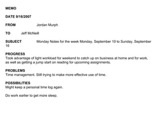 MEMO DATE 9/16/2007 FROM Jordan Murph TO Jeff McNeill SUBJECT Monday Notes for the week Monday, September 10 to Sunday, September 16 PROGRESS Took advantage of light workload for weekend to catch up on business at home and for work, as well as getting a jump start on reading for upcoming assignments. PROBLEMS Time management. Still trying to make more effective use of time. POSSIBILITIES Might keep a personal time log again. Do work earlier to get more sleep. 